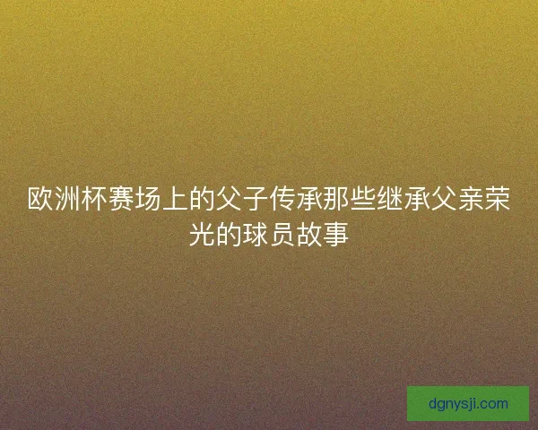 欧洲杯赛场上的父子传承那些继承父亲荣光的球员故事