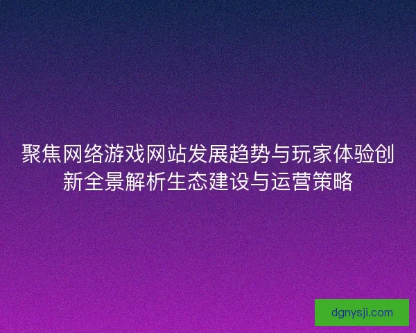 聚焦网络游戏网站发展趋势与玩家体验创新全景解析生态建设与运营策略