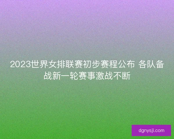 2023世界女排联赛初步赛程公布 各队备战新一轮赛事激战不断