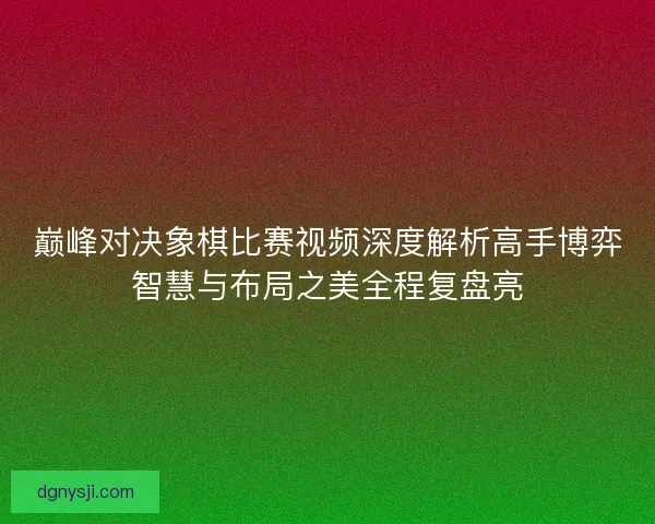 巅峰对决象棋比赛视频深度解析高手博弈智慧与布局之美全程复盘亮